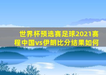 世界杯预选赛足球2021赛程中国vs伊朗比分结果如何