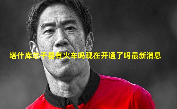 塔什库尔干县有火车吗现在开通了吗最新消息