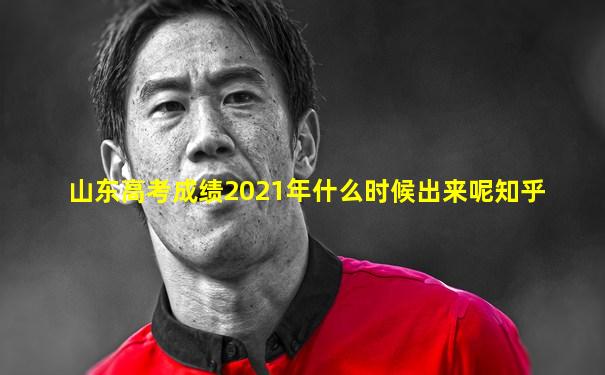 山东高考成绩2021年什么时候出来呢知乎