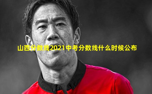 山西分数线2021中考分数线什么时候公布