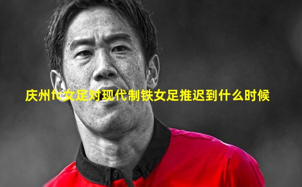 庆州fc女足对现代制铁女足推迟到什么时候