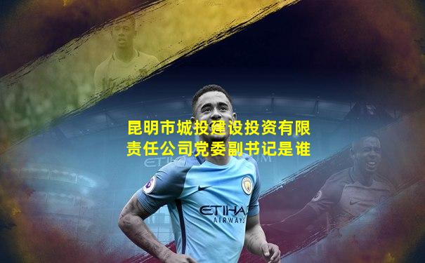 昆明市城投建设投资有限责任公司党委副书记是谁