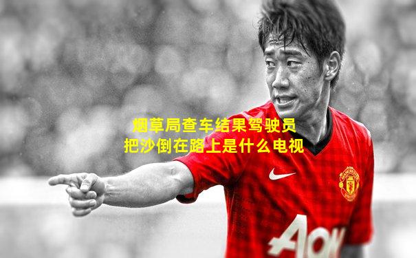 烟草局查车结果驾驶员把沙倒在路上是什么电视