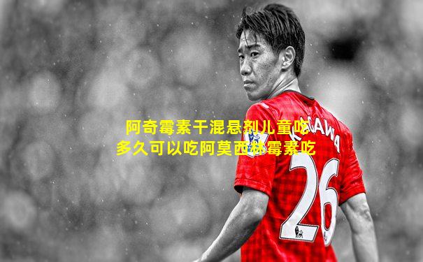 阿奇霉素干混悬剂儿童吃多久可以吃阿莫西林霉素吃