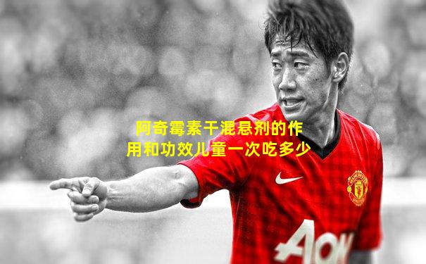 阿奇霉素干混悬剂的作用和功效儿童一次吃多少
