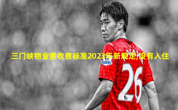 三门峡物业费收费标准2023年新规定,没有入住