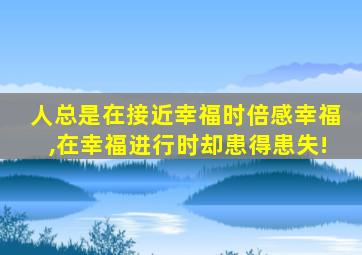 人总是在接近幸福时倍感幸福,在幸福进行时却患得患失!