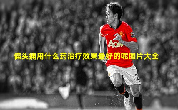偏头痛用什么药治疗效果最好的呢图片大全