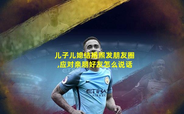 儿子儿媳结婚照发朋友圈,应对亲朋好友怎么说话