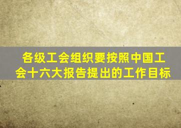 各级工会组织要按照中国工会十六大报告提出的工作目标
