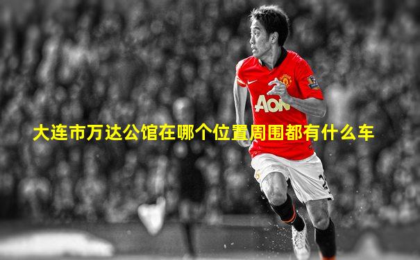 大连市万达公馆在哪个位置周围都有什么车