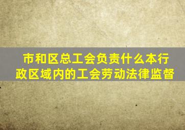 市和区总工会负责什么本行政区域内的工会劳动法律监督