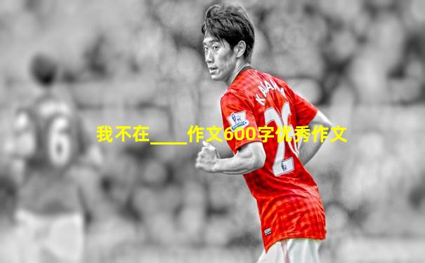 我不在____作文600字优秀作文