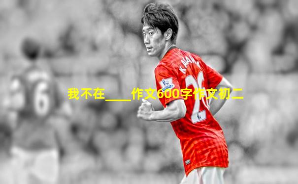 我不在____作文600字作文初二