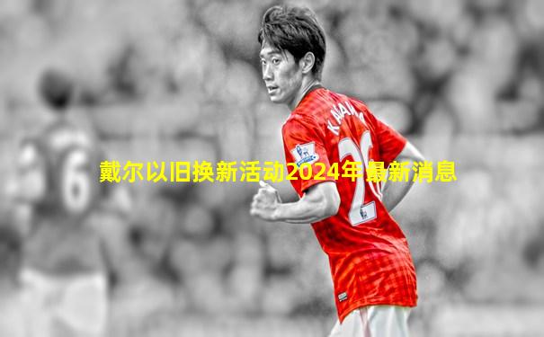 戴尔以旧换新活动2024年最新消息