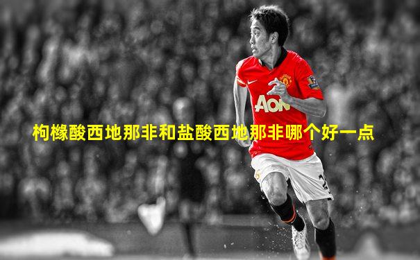 枸橼酸西地那非和盐酸西地那非哪个好一点