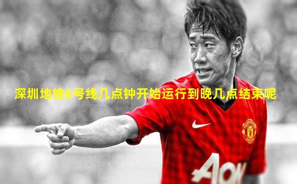 深圳地铁6号线几点钟开始运行到晚几点结束呢