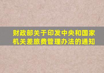 财政部关于印发中央和国家机关差旅费管理办法的通知